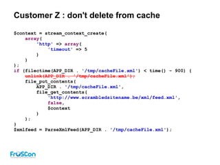 Customer Z : don't delete from cache
$context = stream_context_create(
array(
'http' => array(
'timeout' => 5
)
)
);
if (filectime(APP_DIR . '/tmp/cacheFile.xml') < time() - 900) {
unlink(APP_DIR . '/tmp/cacheFile.xml');
file_put_contents(
APP_DIR . '/tmp/cacheFile.xml',
file_get_contents(
'http://www.scrambledsitename.be/xml/feed.xml',
false,
$context
)
);
}
$xmlfeed = ParseXmlFeed(APP_DIR . '/tmp/cacheFile.xml');
 