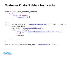 Customer Z : don't delete from cache
$context = stream_context_create(
array(
'http' => array(
'timeout' => 5
)
)
);
if (filectime(APP_DIR . '/tmp/cacheFile.xml') < time() - 900) {
file_put_contents(
APP_DIR . '/tmp/cacheFile.xml',
file_get_contents(
'http://www.scrambledsitename.be/xml/feed.xml',
false,
$context
)
);
}
$xmlfeed = ParseXmlFeed(APP_DIR . '/tmp/cacheFile.xml');
 