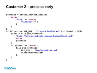 Customer Z : process early
$context = stream_context_create(
array(
'http' => array(
'timeout' => 5
)
)
);
if (filectime(APP_DIR . '/tmp/cacheFile.xml') < time() - 900) {
$feed = file_get_contents(
'http://www.scrambledsitename.be/xml/feed.xml',
false,
$context
);
if ($feed !== false) {
file_put_contents(
APP_DIR . '/tmp/cacheFile.xml',
ParseXmlFeed($feed)
);
}
}
 