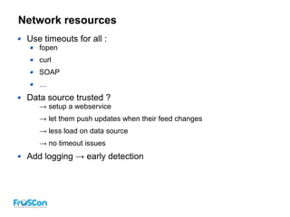 Network resources
Use timeouts for all :
fopen
curl
SOAP
…
Data source trusted ?
→ setup a webservice
→ let them push updates when their feed changes
→ less load on data source
→ no timeout issues
Add logging → early detection
 