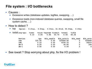 File system : I/O bottlenecks
Causes :
Excessive writes (database updates, logfiles, swapping, …)
Excessive reads (non-indexed database queries, swapping, small file
system cache, …)
How to detect ?
top
iostat
See iowait ? Stop worrying about php, fix the I/O problem !
Cpu(s): 0.2%us, 3.0%sy, 0.0%ni, 61.4%id, 35.5%wa, 0.0%hi
avg-cpu: %user %nice %system %iowait %steal %idle
0.10 0.00 0.96 53.70 0.00 45.24
Device: tps Blk_read/s Blk_wrtn/s Blk_read Blk_wrtn
sda 120.40 0.00 123289.60 0 616448
sdb 2.10 0.00 4378.10 0 18215
dm-0 4.20 0.00 36.80 0 184
dm-1 0.00 0.00 0.00 0 0
 