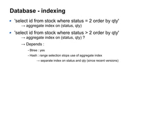 Database - indexing
'select id from stock where status = 2 order by qty'
→ aggregate index on (status, qty)
'select id from stock where status > 2 order by qty'
→ aggregate index on (status, qty) ?
→ Depends :
- Btree : yes
- Hash : range selection stops use of aggregate index
→ separate index on status and qty (since recent versions)
 