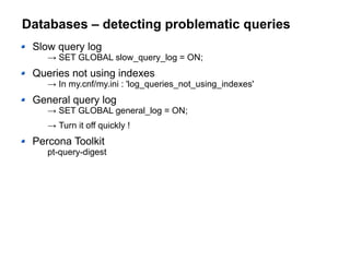 Databases – detecting problematic queries
Slow query log
→ SET GLOBAL slow_query_log = ON;
Queries not using indexes
→ In my.cnf/my.ini : 'log_queries_not_using_indexes'
General query log
→ SET GLOBAL general_log = ON;
→ Turn it off quickly !
Percona Toolkit
pt-query-digest
 