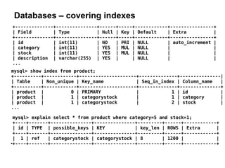 Databases – covering indexes
mysql> explain select * from product where category=5 and stock=1;
+----+-------+---------------+---------------+---------+------+------------+
| id | TYPE | possible_keys | KEY | key_len | ROWS | Extra |
+----+-------+---------------+---------------+---------+------+------------+
| 1 | ref | categorystock | categorystock | 8 | 1200 | |
●
+----+-------+---------------+---------------+---------+------+------------+
+--------------+---------------+------+-----+------------+----------------+
| Field | Type | Null | Key | Default | Extra |
+--------------+---------------+------+-----+------------+----------------+
| id | int(11) | NO | PRI | NULL | auto_increment |
| category | int(11) | YES | MUL | NULL | |
| stock | int(11) | YES | MUL | NULL | |
| description | varchar(255) | YES | | NULL | |
...
mysql> show index from product;
+----------+------------+---------------------+--------------+---------------|
| Table | Non_unique | Key_name | Seq_in_index | Column_name |
+----------+------------+---------------------+--------------+---------------+
| product | 0 | PRIMARY | 1 | id |
| product | 1 | categorystock | 1 | category |
| product | 1 | categorystock | 2 | stock |
...
 