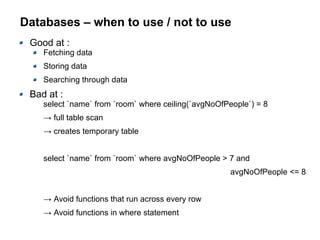 Databases – when to use / not to use
Good at :
Fetching data
Storing data
Searching through data
Bad at :
select `name` from `room` where ceiling(`avgNoOfPeople`) = 8
→ full table scan
→ creates temporary table
select `name` from `room` where avgNoOfPeople > 7 and
avgNoOfPeople <= 8
→ Avoid functions that run across every row
→ Avoid functions in where statement
 