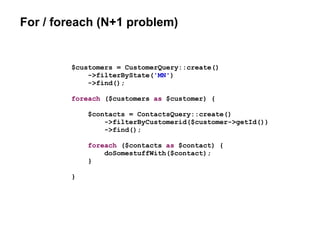 For / foreach (N+1 problem)
$customers = CustomerQuery::create()
->filterByState('MN')
->find();
foreach ($customers as $customer) {
$contacts = ContactsQuery::create()
->filterByCustomerid($customer->getId())
->find();
foreach ($contacts as $contact) {
doSomestuffWith($contact);
}
}
 