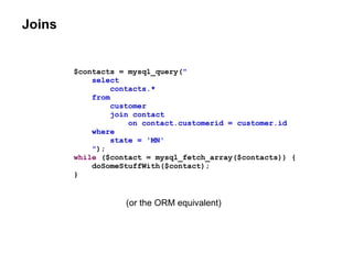 Joins
$contacts = mysql_query("
select
contacts.*
from
customer
join contact
on contact.customerid = customer.id
where
state = 'MN'
");
while ($contact = mysql_fetch_array($contacts)) {
doSomeStuffWith($contact);
}
(or the ORM equivalent)
 