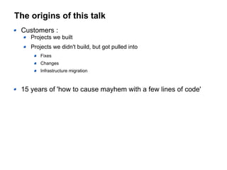 The origins of this talk
Customers :
Projects we built
Projects we didn't build, but got pulled into
Fixes
Changes
Infrastructure migration
15 years of 'how to cause mayhem with a few lines of code'
 