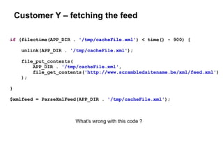 Customer Y – fetching the feed
if (filectime(APP_DIR . '/tmp/cacheFile.xml') < time() - 900) {
unlink(APP_DIR . '/tmp/cacheFile.xml');
file_put_contents(
APP_DIR . '/tmp/cacheFile.xml',
file_get_contents('http://www.scrambledsitename.be/xml/feed.xml')
);
}
$xmlfeed = ParseXmlFeed(APP_DIR . '/tmp/cacheFile.xml');
What's wrong with this code ?
 
