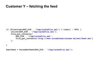 Customer Y – fetching the feed
if (filectime(APP_DIR . '/tmp/cacheFile.xml') < time() - 900) {
unlink(APP_DIR . '/tmp/cacheFile.xml');
file_put_contents(
APP_DIR . '/tmp/cacheFile.xml',
file_get_contents('http://www.scrambledsitename.be/xml/feed.xml')
);
}
$xmlfeed = ParseXmlFeed(APP_DIR . '/tmp/cacheFile.xml');
 