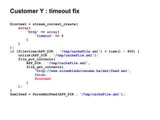 Customer Y : timeout fix
$context = stream_context_create(
array(
'http' => array(
'timeout' => 5
)
)
);
if (filectime(APP_DIR . '/tmp/cacheFile.xml') < time() - 900) {
unlink(APP_DIR . '/tmp/cacheFile.xml');
file_put_contents(
APP_DIR . '/tmp/cacheFile.xml',
file_get_contents(
'http://www.scrambledsitename.be/xml/feed.xml',
false,
$context
)
);
}
$xmlfeed = ParseXmlFeed(APP_DIR . '/tmp/cacheFile.xml');
 