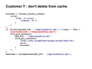 Customer Y : don't delete from cache
$context = stream_context_create(
array(
'http' => array(
'timeout' => 5
)
)
);
if (filectime(APP_DIR . '/tmp/cacheFile.xml') < time() - 900) {
unlink(APP_DIR . '/tmp/cacheFile.xml');
file_put_contents(
APP_DIR . '/tmp/cacheFile.xml',
file_get_contents(
'http://www.scrambledsitename.be/xml/feed.xml',
false,
$context
)
);
}
$xmlfeed = ParseXmlFeed(APP_DIR . '/tmp/cacheFile.xml');
 