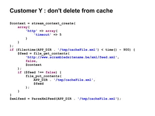 Customer Y : don't delete from cache
$context = stream_context_create(
array(
'http' => array(
'timeout' => 5
)
)
);
if (filectime(APP_DIR . '/tmp/cacheFile.xml') < time() - 900) {
$feed = file_get_contents(
'http://www.scrambledsitename.be/xml/feed.xml',
false,
$context
);
if ($feed !== false) {
file_put_contents(
APP_DIR . '/tmp/cacheFile.xml',
$feed
);
}
}
$xmlfeed = ParseXmlFeed(APP_DIR . '/tmp/cacheFile.xml');
 
