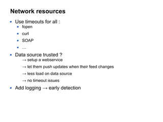 Network resources
Use timeouts for all :
fopen
curl
SOAP
…
Data source trusted ?
→ setup a webservice
→ let them push updates when their feed changes
→ less load on data source
→ no timeout issues
Add logging → early detection
 
