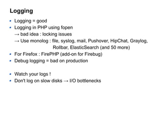 Logging
Logging = good
Logging in PHP using fopen
→ bad idea : locking issues
→ Use monolog : file, syslog, mail, Pushover, HipChat, Graylog,
Rollbar, ElasticSearch (and 50 more)
For Firefox : FirePHP (add-on for Firebug)
Debug logging = bad on production
Watch your logs !
Don't log on slow disks → I/O bottlenecks
 