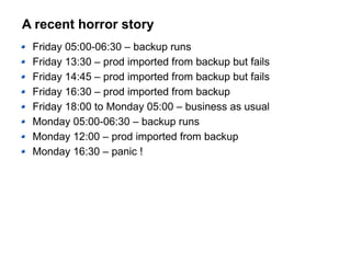 A recent horror story
Friday 05:00-06:30 – backup runs
Friday 13:30 – prod imported from backup but fails
Friday 14:45 – prod imported from backup but fails
Friday 16:30 – prod imported from backup
Friday 18:00 to Monday 05:00 – business as usual
Monday 05:00-06:30 – backup runs
Monday 12:00 – prod imported from backup
Monday 16:30 – panic !
 