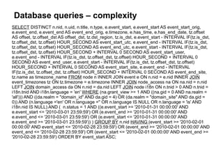Database queries – complexity
SELECT DISTINCT n.nid, n.uid, n.title, n.type, e.event_start, e.event_start AS event_start_orig,
e.event_end, e.event_end AS event_end_orig, e.timezone, e.has_time, e.has_end_date, tz.offset
AS offset, tz.offset_dst AS offset_dst, tz.dst_region, tz.is_dst, e.event_start - INTERVAL IF(tz.is_dst,
tz.offset_dst, tz.offset) HOUR_SECOND AS event_start_utc, e.event_end - INTERVAL IF(tz.is_dst,
tz.offset_dst, tz.offset) HOUR_SECOND AS event_end_utc, e.event_start - INTERVAL IF(tz.is_dst,
tz.offset_dst, tz.offset) HOUR_SECOND + INTERVAL 0 SECOND AS event_start_user,
e.event_end - INTERVAL IF(tz.is_dst, tz.offset_dst, tz.offset) HOUR_SECOND + INTERVAL 0
SECOND AS event_end_user, e.event_start - INTERVAL IF(tz.is_dst, tz.offset_dst, tz.offset)
HOUR_SECOND + INTERVAL 0 SECOND AS event_start_site, e.event_end - INTERVAL
IF(tz.is_dst, tz.offset_dst, tz.offset) HOUR_SECOND + INTERVAL 0 SECOND AS event_end_site,
tz.name as timezone_name FROM node n INNER JOIN event e ON n.nid = e.nid INNER JOIN
event_timezones tz ON tz.timezone = e.timezone INNER JOIN node_access na ON na.nid = n.nid
LEFT JOIN domain_access da ON n.nid = da.nid LEFT JOIN node i18n ON n.tnid > 0 AND n.tnid =
i18n.tnid AND i18n.language = 'en' WHERE (na.grant_view >= 1 AND ((na.gid = 0 AND na.realm =
'all'))) AND ((da.realm = "domain_id" AND da.gid = 4) OR (da.realm = "domain_site" AND da.gid =
0)) AND (n.language ='en' OR n.language ='' OR n.language IS NULL OR n.language = 'is' AND
i18n.nid IS NULL) AND ( n.status = 1 AND ((e.event_start >= '2010-01-31 00:00:00' AND
e.event_start <= '2010-03-01 23:59:59') OR (e.event_end >= '2010-01-31 00:00:00' AND
e.event_end <= '2010-03-01 23:59:59') OR (e.event_start <= '2010-01-31 00:00:00' AND
e.event_end >= '2010-03-01 23:59:59')) ) GROUP BY n.nid HAVING (event_start >= '2010-02-01
00:00:00' AND event_start <= '2010-02-28 23:59:59') OR (event_end >= '2010-02-01 00:00:00' AND
event_end <= '2010-02-28 23:59:59') OR (event_start <= '2010-02-01 00:00:00' AND event_end >=
'2010-02-28 23:59:59') ORDER BY event_start ASC;
 