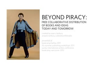 BEYOND PIRACY:
FREE COLLABORATIVE DISTRIBUTION
OF BOOKS AND IDEAS
TODAY AND TOMORROW
created by sean cranbury
@seancranbury | @booksontheradio

presented at
bookcamp halifax 2011
sfu summer publishing workshops 2011
surrey international writers conference
bookcamp vancouver 2012
 