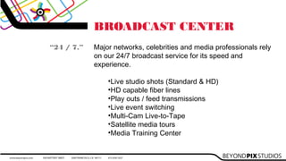 BROADCAST CENTER
Major networks, celebrities and media professionals rely
on our 24/7 broadcast service for its speed and
experience.

•Live studio shots (Standard & HD)
•HD capable fiber lines
•Play outs / feed transmissions
•Live event switching
•Multi-Cam Live-to-Tape
•Satellite media tours
•Media Training Center
“24 / 7.”
 