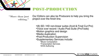 POST-PRODUCTION
Our Editors can also be Producers to help you bring the
project over the finish line.
“More than just
editing.”
•(8) SD / HD non-linear suites (Avid & Final Cut Pro)
•Voice over record / Audio Post Suite (ProTools)
•Motion graphics and design
•Media duplication
•Post-Production Supervision
•Supplementary Services include:
•Music Composition
•Transcription Services
•DVD Authoring
 