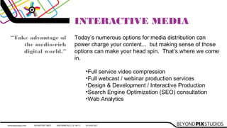 INTERACTIVE MEDIA
Today’s numerous options for media distribution can
power charge your content... but making sense of those
options can make your head spin. That’s where we come
in.

•Full service video compression
•Full webcast / webinar production services
•Design & Development / Interactive Production
•Search Engine Optimization (SEO) consultation
•Web Analytics
“Take advantage of
the media-rich
digital world.”
 