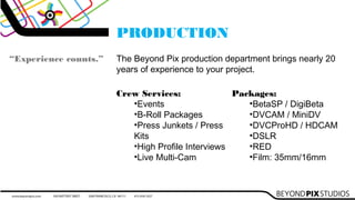 PRODUCTION
“Experience counts.” The Beyond Pix production department brings nearly 20
years of experience to your project.
Crew Services:
•Events
•B-Roll Packages
•Press Junkets / Press
Kits
•High Profile Interviews
•Live Multi-Cam
Packages:
•BetaSP / DigiBeta
•DVCAM / MiniDV
•DVCProHD / HDCAM
•DSLR
•RED
•Film: 35mm/16mm
 