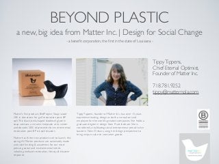 BEYOND PLASTIC
  a new, big idea from Matter Inc. | Design for Social Change
                                              - a beneﬁt corporation, the ﬁrst in the state of Louisiana -




                                                                                                                   Tippy Tippens,
                                                                                                                   Chief Eternal Optimist,
                                                                                                                   Founder of Matter Inc.

                                                                                                                   718.781.9252
                                                                                                                   tippy@matternola.com



Matter’s ﬁrst product, BirdProject Soap raised        Tippy Tippens, founder of Matter Inc., has over 15 years
20K in donations for gulf restoration post BP         experience leading design as both a consultant and
spill. This black, bird-shaped biodiesel glycerin     employee for the world’s greatest companies. She holds a
soap contains a ceramic keepsake at its center        graduate degree in design from Pratt Institute. She is
and donates 50% of proceeds for environmental         considered a trailblazing social entrepreneur, proud to be
restoration post BP oil-spill disaster.               based in New Orleans, using her design perspective to
                                                      bring unique value to consumer goods.
Matter has three new products set to launch this
spring. All Matter products are sustainably made
and raise funding & awareness for our most
pressing social and environmental needs
including wetland restoration, literacy, & disaster
response.
 
