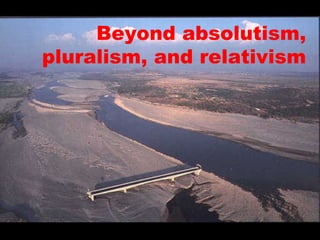 Beyond absolutism,
pluralism, and relativism
 