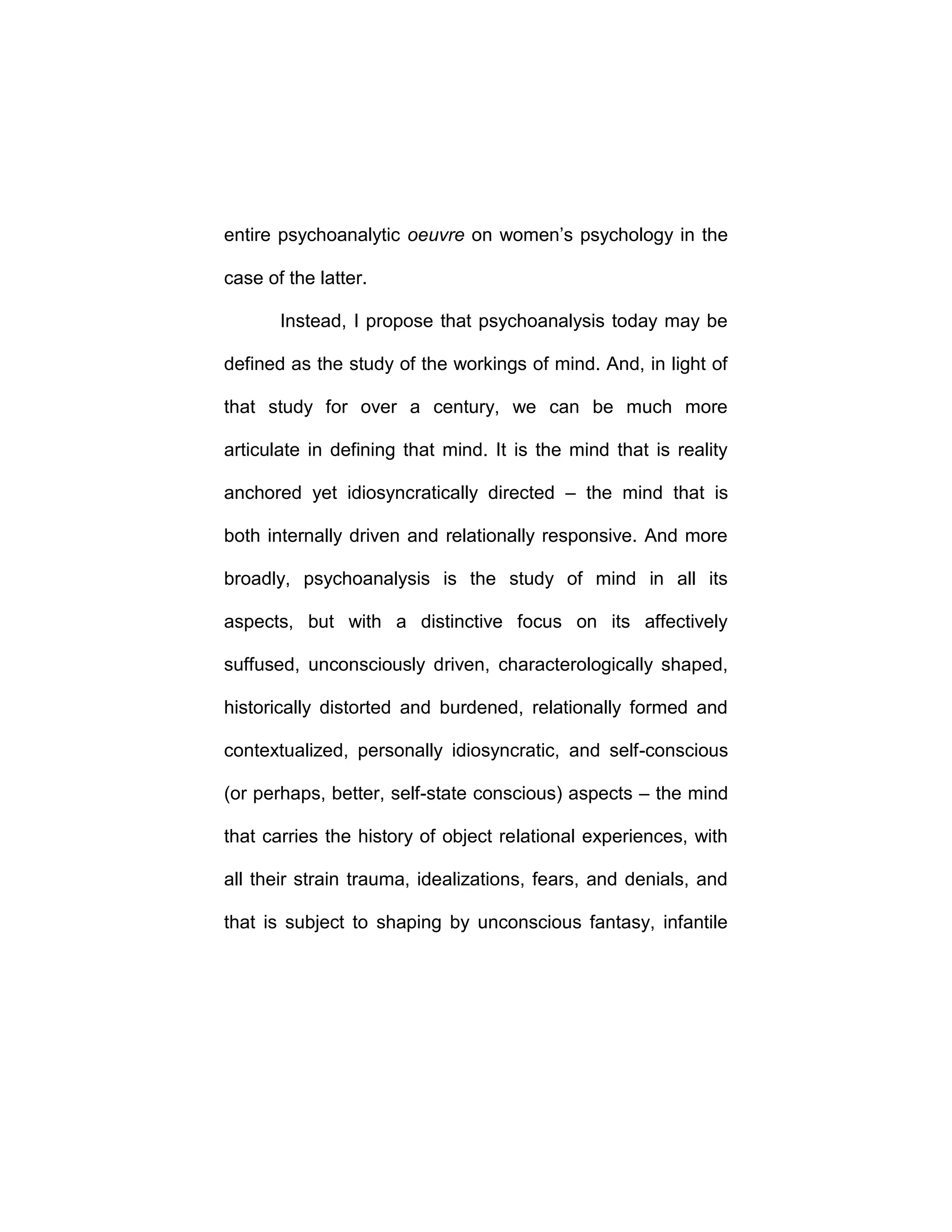 entire psychoanalytic oeuvre on women’s psychology in the
case of the latter.
Instead, I propose that psychoanalysis today may be
defined as the study of the workings of mind. And, in light of
that study for over a century, we can be much more
articulate in defining that mind. It is the mind that is reality
anchored yet idiosyncratically directed – the mind that is
both internally driven and relationally responsive. And more
broadly, psychoanalysis is the study of mind in all its
aspects, but with a distinctive focus on its affectively
suffused, unconsciously driven, characterologically shaped,
historically distorted and burdened, relationally formed and
contextualized, personally idiosyncratic, and self-conscious
(or perhaps, better, self-state conscious) aspects – the mind
that carries the history of object relational experiences, with
all their strain trauma, idealizations, fears, and denials, and
that is subject to shaping by unconscious fantasy, infantile
 