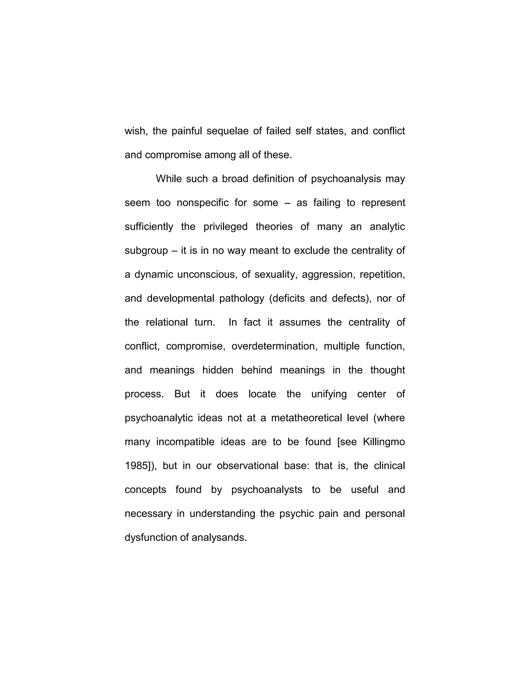 wish, the painful sequelae of failed self states, and conflict
and compromise among all of these.
While such a broad definition of psychoanalysis may
seem too nonspecific for some – as failing to represent
sufficiently the privileged theories of many an analytic
subgroup – it is in no way meant to exclude the centrality of
a dynamic unconscious, of sexuality, aggression, repetition,
and developmental pathology (deficits and defects), nor of
the relational turn. In fact it assumes the centrality of
conflict, compromise, overdetermination, multiple function,
and meanings hidden behind meanings in the thought
process. But it does locate the unifying center of
psychoanalytic ideas not at a metatheoretical level (where
many incompatible ideas are to be found [see Killingmo
1985]), but in our observational base: that is, the clinical
concepts found by psychoanalysts to be useful and
necessary in understanding the psychic pain and personal
dysfunction of analysands.
 