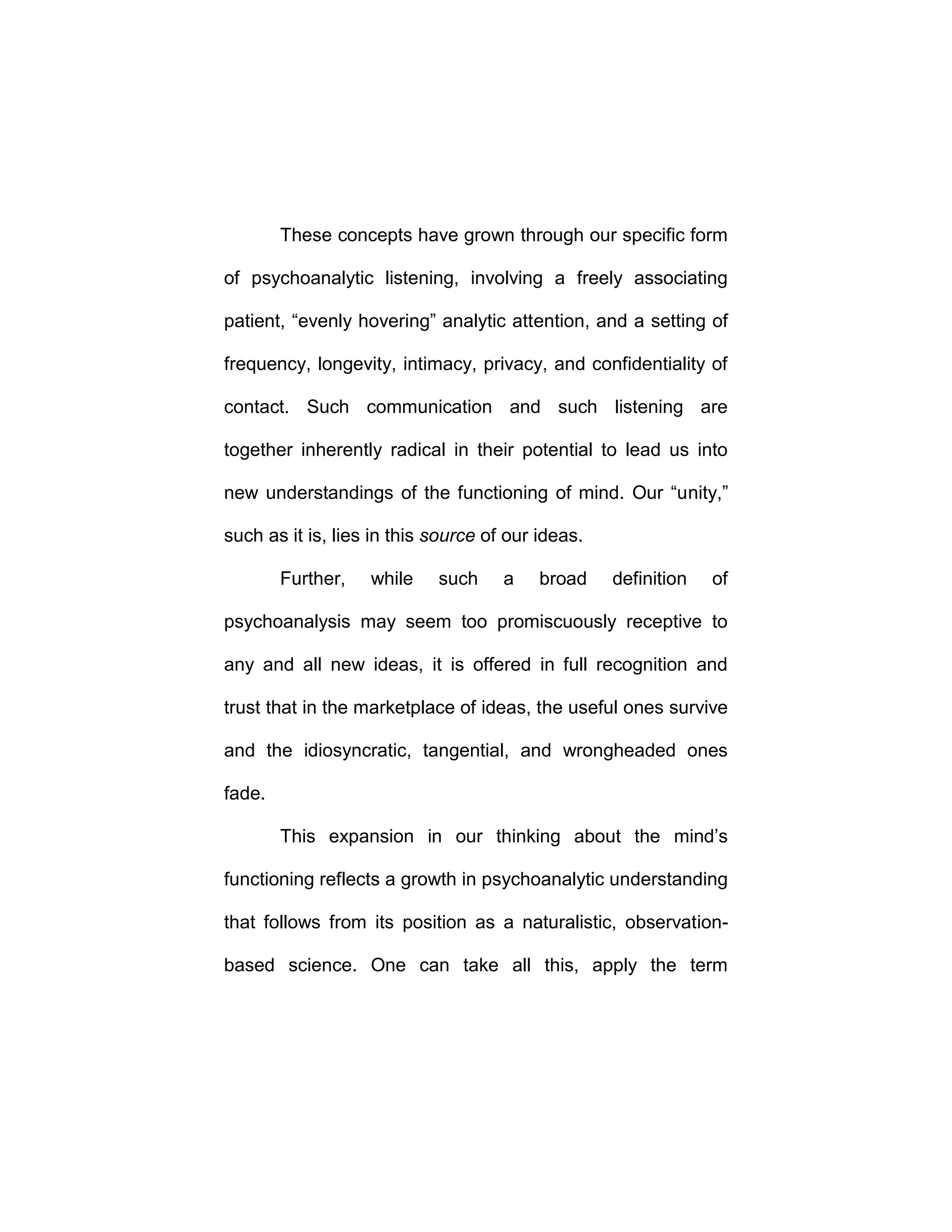 These concepts have grown through our specific form
of psychoanalytic listening, involving a freely associating
patient, “evenly hovering” analytic attention, and a setting of
frequency, longevity, intimacy, privacy, and confidentiality of
contact. Such communication and such listening are
together inherently radical in their potential to lead us into
new understandings of the functioning of mind. Our “unity,”
such as it is, lies in this source of our ideas.
Further, while such a broad definition of
psychoanalysis may seem too promiscuously receptive to
any and all new ideas, it is offered in full recognition and
trust that in the marketplace of ideas, the useful ones survive
and the idiosyncratic, tangential, and wrongheaded ones
fade.
This expansion in our thinking about the mind’s
functioning reflects a growth in psychoanalytic understanding
that follows from its position as a naturalistic, observation-
based science. One can take all this, apply the term
 