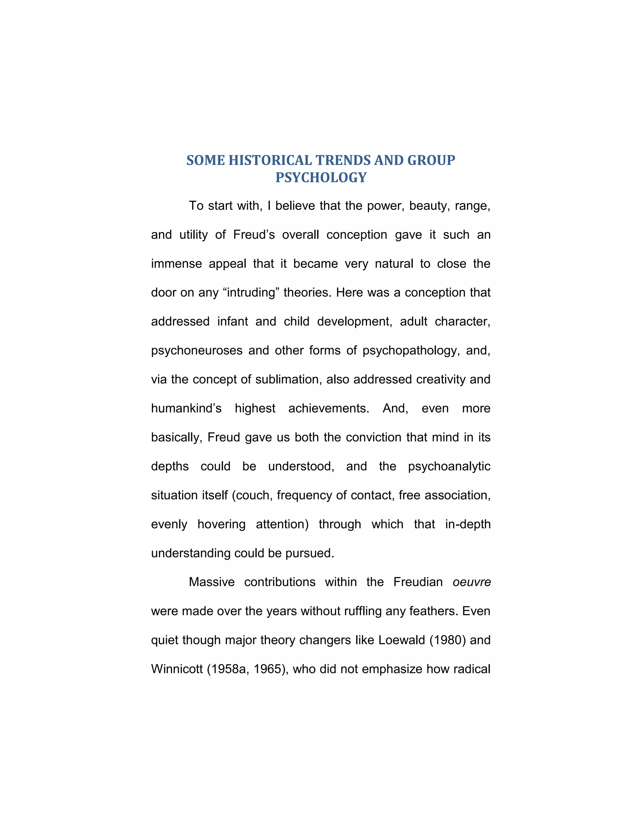 SOME HISTORICAL TRENDS AND GROUP
PSYCHOLOGY
To start with, I believe that the power, beauty, range,
and utility of Freud’s overall conception gave it such an
immense appeal that it became very natural to close the
door on any “intruding” theories. Here was a conception that
addressed infant and child development, adult character,
psychoneuroses and other forms of psychopathology, and,
via the concept of sublimation, also addressed creativity and
humankind’s highest achievements. And, even more
basically, Freud gave us both the conviction that mind in its
depths could be understood, and the psychoanalytic
situation itself (couch, frequency of contact, free association,
evenly hovering attention) through which that in-depth
understanding could be pursued.
Massive contributions within the Freudian oeuvre
were made over the years without ruffling any feathers. Even
quiet though major theory changers like Loewald (1980) and
Winnicott (1958a, 1965), who did not emphasize how radical
 