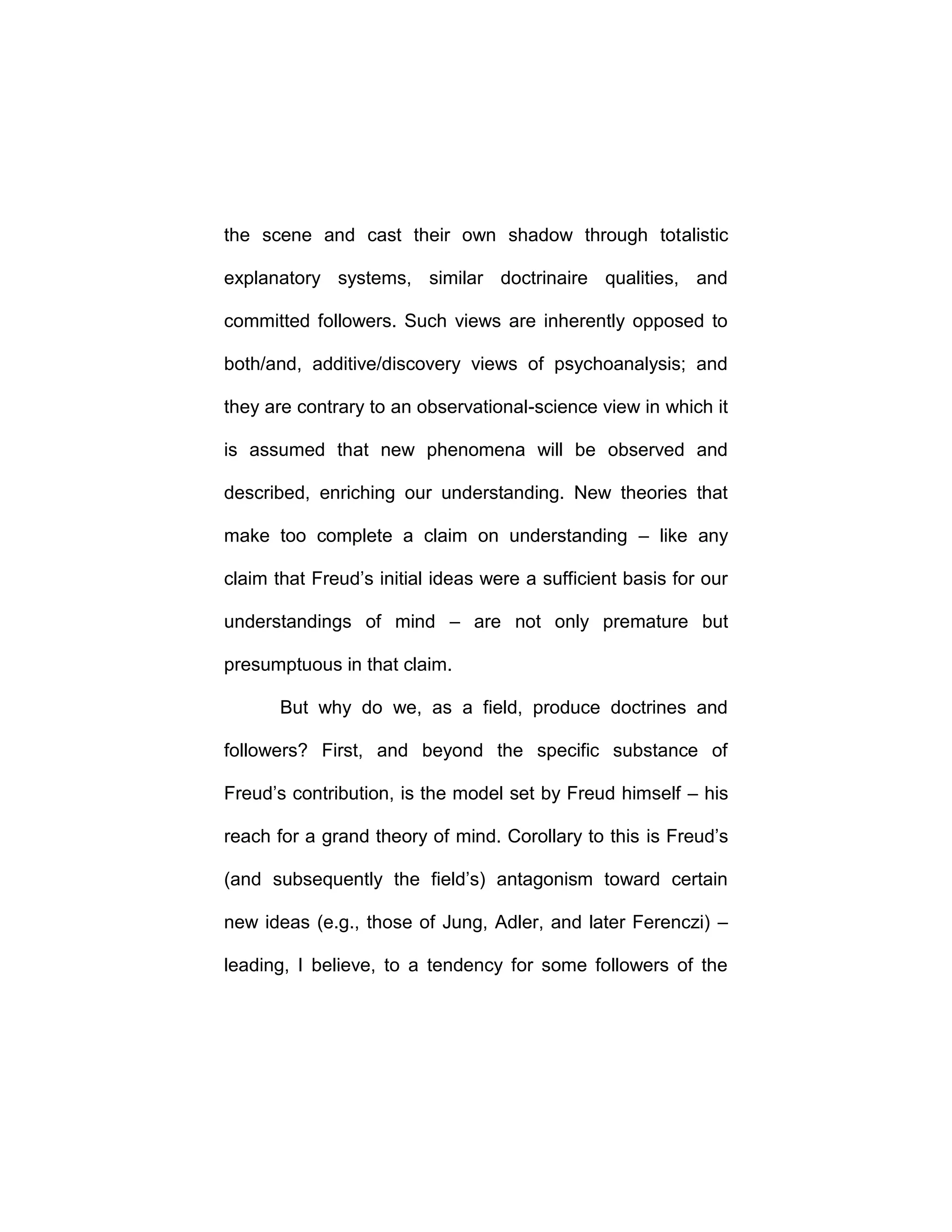 the scene and cast their own shadow through totalistic
explanatory systems, similar doctrinaire qualities, and
committed followers. Such views are inherently opposed to
both/and, additive/discovery views of psychoanalysis; and
they are contrary to an observational-science view in which it
is assumed that new phenomena will be observed and
described, enriching our understanding. New theories that
make too complete a claim on understanding – like any
claim that Freud’s initial ideas were a sufficient basis for our
understandings of mind – are not only premature but
presumptuous in that claim.
But why do we, as a field, produce doctrines and
followers? First, and beyond the specific substance of
Freud’s contribution, is the model set by Freud himself – his
reach for a grand theory of mind. Corollary to this is Freud’s
(and subsequently the field’s) antagonism toward certain
new ideas (e.g., those of Jung, Adler, and later Ferenczi) –
leading, I believe, to a tendency for some followers of the
 