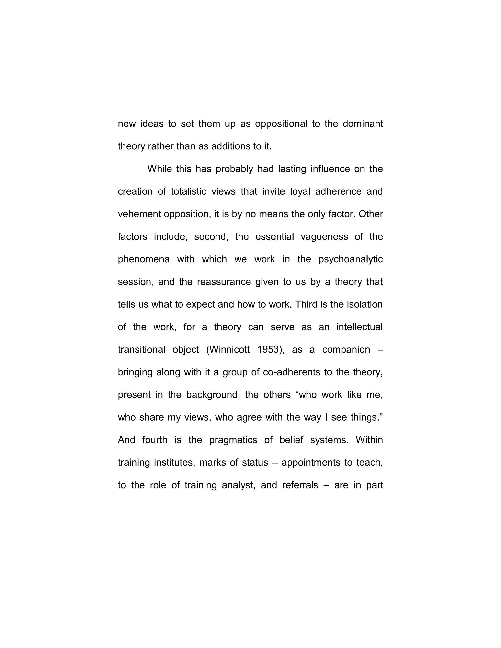 new ideas to set them up as oppositional to the dominant
theory rather than as additions to it.
While this has probably had lasting influence on the
creation of totalistic views that invite loyal adherence and
vehement opposition, it is by no means the only factor. Other
factors include, second, the essential vagueness of the
phenomena with which we work in the psychoanalytic
session, and the reassurance given to us by a theory that
tells us what to expect and how to work. Third is the isolation
of the work, for a theory can serve as an intellectual
transitional object (Winnicott 1953), as a companion –
bringing along with it a group of co-adherents to the theory,
present in the background, the others “who work like me,
who share my views, who agree with the way I see things.”
And fourth is the pragmatics of belief systems. Within
training institutes, marks of status – appointments to teach,
to the role of training analyst, and referrals – are in part
 