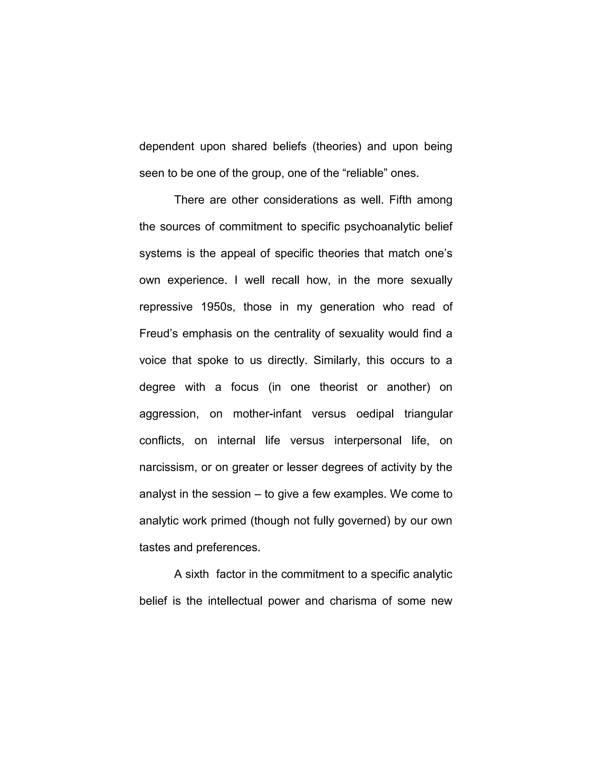 dependent upon shared beliefs (theories) and upon being
seen to be one of the group, one of the “reliable” ones.
There are other considerations as well. Fifth among
the sources of commitment to specific psychoanalytic belief
systems is the appeal of specific theories that match one’s
own experience. I well recall how, in the more sexually
repressive 1950s, those in my generation who read of
Freud’s emphasis on the centrality of sexuality would find a
voice that spoke to us directly. Similarly, this occurs to a
degree with a focus (in one theorist or another) on
aggression, on mother-infant versus oedipal triangular
conflicts, on internal life versus interpersonal life, on
narcissism, or on greater or lesser degrees of activity by the
analyst in the session – to give a few examples. We come to
analytic work primed (though not fully governed) by our own
tastes and preferences.
A sixth factor in the commitment to a specific analytic
belief is the intellectual power and charisma of some new
 