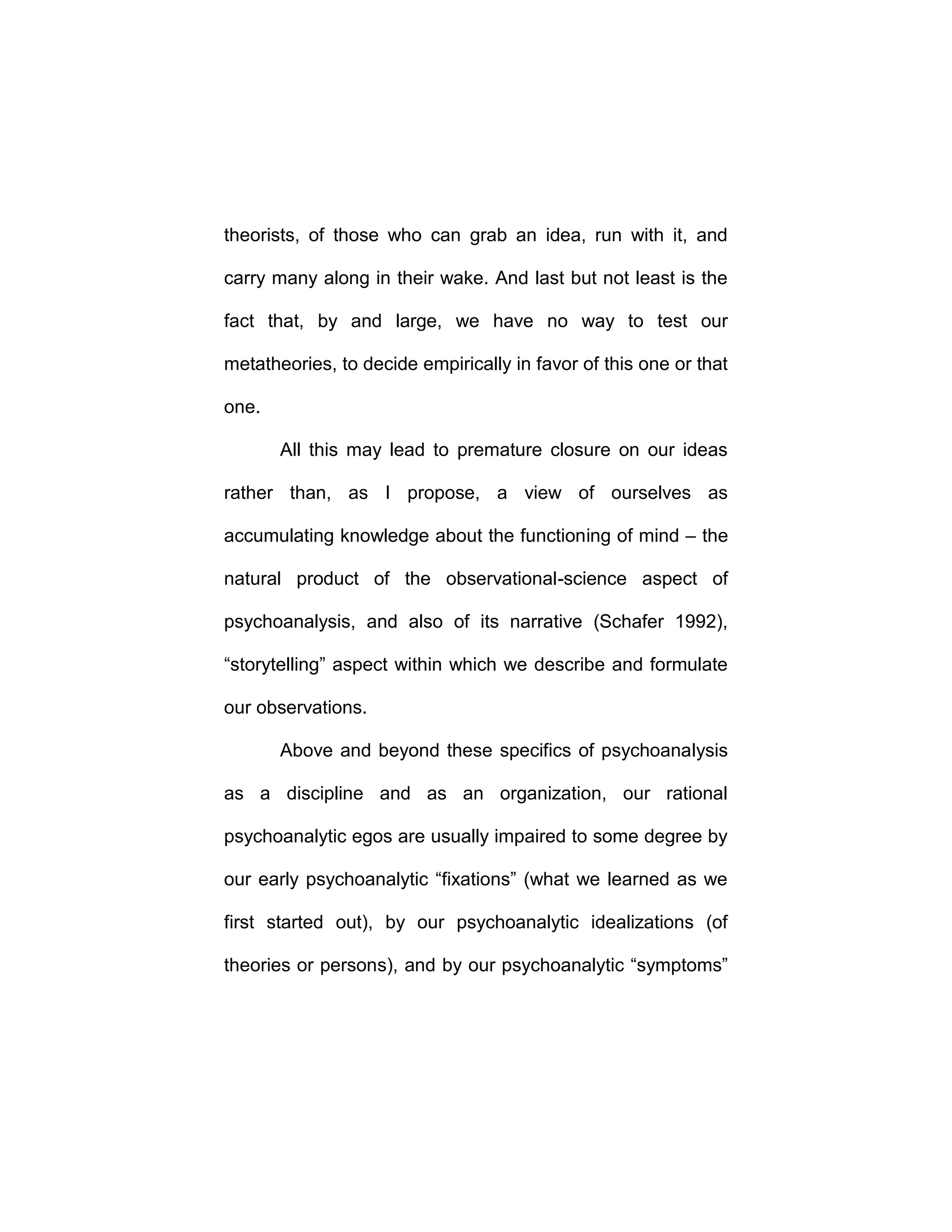 theorists, of those who can grab an idea, run with it, and
carry many along in their wake. And last but not least is the
fact that, by and large, we have no way to test our
metatheories, to decide empirically in favor of this one or that
one.
All this may lead to premature closure on our ideas
rather than, as I propose, a view of ourselves as
accumulating knowledge about the functioning of mind – the
natural product of the observational-science aspect of
psychoanalysis, and also of its narrative (Schafer 1992),
“storytelling” aspect within which we describe and formulate
our observations.
Above and beyond these specifics of psychoanalysis
as a discipline and as an organization, our rational
psychoanalytic egos are usually impaired to some degree by
our early psychoanalytic “fixations” (what we learned as we
first started out), by our psychoanalytic idealizations (of
theories or persons), and by our psychoanalytic “symptoms”
 