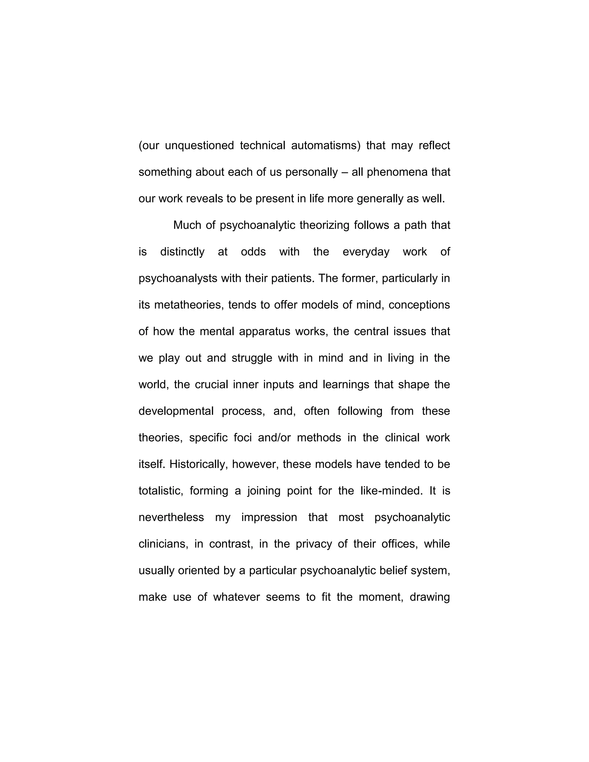 (our unquestioned technical automatisms) that may reflect
something about each of us personally – all phenomena that
our work reveals to be present in life more generally as well.
Much of psychoanalytic theorizing follows a path that
is distinctly at odds with the everyday work of
psychoanalysts with their patients. The former, particularly in
its metatheories, tends to offer models of mind, conceptions
of how the mental apparatus works, the central issues that
we play out and struggle with in mind and in living in the
world, the crucial inner inputs and learnings that shape the
developmental process, and, often following from these
theories, specific foci and/or methods in the clinical work
itself. Historically, however, these models have tended to be
totalistic, forming a joining point for the like-minded. It is
nevertheless my impression that most psychoanalytic
clinicians, in contrast, in the privacy of their offices, while
usually oriented by a particular psychoanalytic belief system,
make use of whatever seems to fit the moment, drawing
 