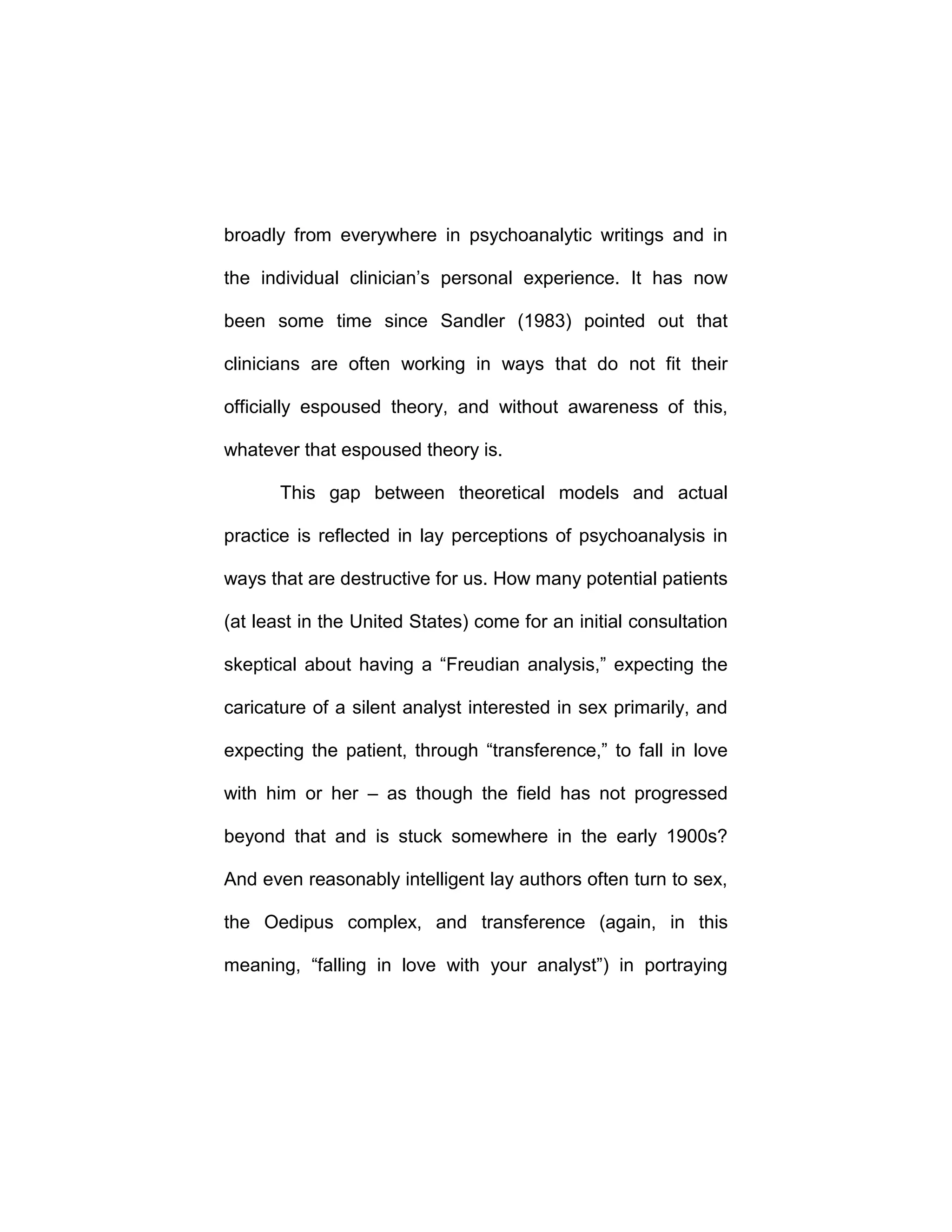 broadly from everywhere in psychoanalytic writings and in
the individual clinician’s personal experience. It has now
been some time since Sandler (1983) pointed out that
clinicians are often working in ways that do not fit their
officially espoused theory, and without awareness of this,
whatever that espoused theory is.
This gap between theoretical models and actual
practice is reflected in lay perceptions of psychoanalysis in
ways that are destructive for us. How many potential patients
(at least in the United States) come for an initial consultation
skeptical about having a “Freudian analysis,” expecting the
caricature of a silent analyst interested in sex primarily, and
expecting the patient, through “transference,” to fall in love
with him or her – as though the field has not progressed
beyond that and is stuck somewhere in the early 1900s?
And even reasonably intelligent lay authors often turn to sex,
the Oedipus complex, and transference (again, in this
meaning, “falling in love with your analyst”) in portraying
 