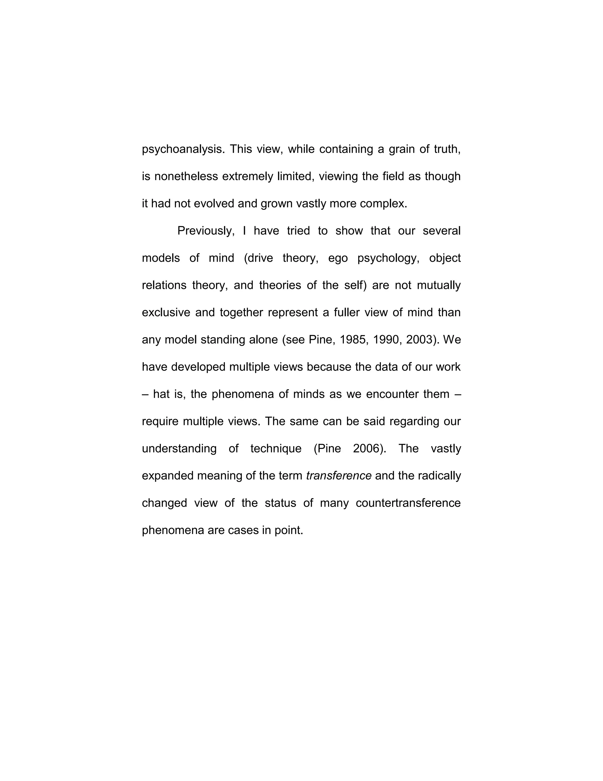 psychoanalysis. This view, while containing a grain of truth,
is nonetheless extremely limited, viewing the field as though
it had not evolved and grown vastly more complex.
Previously, I have tried to show that our several
models of mind (drive theory, ego psychology, object
relations theory, and theories of the self) are not mutually
exclusive and together represent a fuller view of mind than
any model standing alone (see Pine, 1985, 1990, 2003). We
have developed multiple views because the data of our work
– hat is, the phenomena of minds as we encounter them –
require multiple views. The same can be said regarding our
understanding of technique (Pine 2006). The vastly
expanded meaning of the term transference and the radically
changed view of the status of many countertransference
phenomena are cases in point.
 