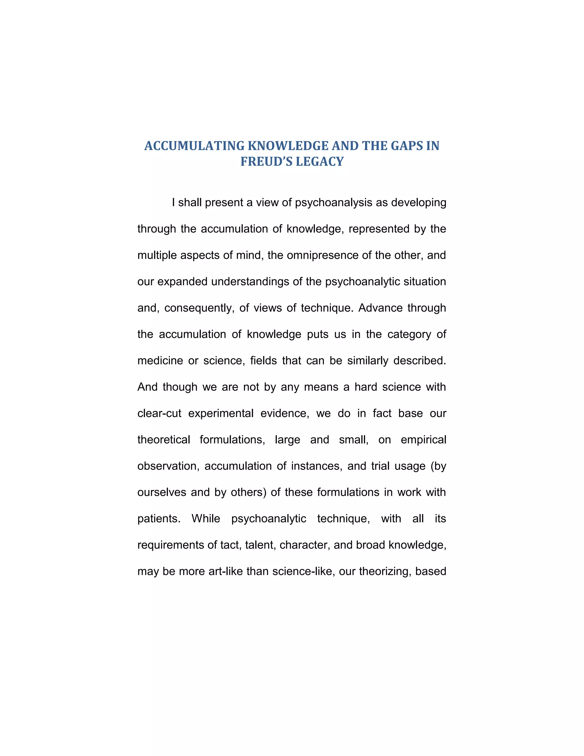 ACCUMULATING KNOWLEDGE AND THE GAPS IN
FREUD’S LEGACY
I shall present a view of psychoanalysis as developing
through the accumulation of knowledge, represented by the
multiple aspects of mind, the omnipresence of the other, and
our expanded understandings of the psychoanalytic situation
and, consequently, of views of technique. Advance through
the accumulation of knowledge puts us in the category of
medicine or science, fields that can be similarly described.
And though we are not by any means a hard science with
clear-cut experimental evidence, we do in fact base our
theoretical formulations, large and small, on empirical
observation, accumulation of instances, and trial usage (by
ourselves and by others) of these formulations in work with
patients. While psychoanalytic technique, with all its
requirements of tact, talent, character, and broad knowledge,
may be more art-like than science-like, our theorizing, based
 
