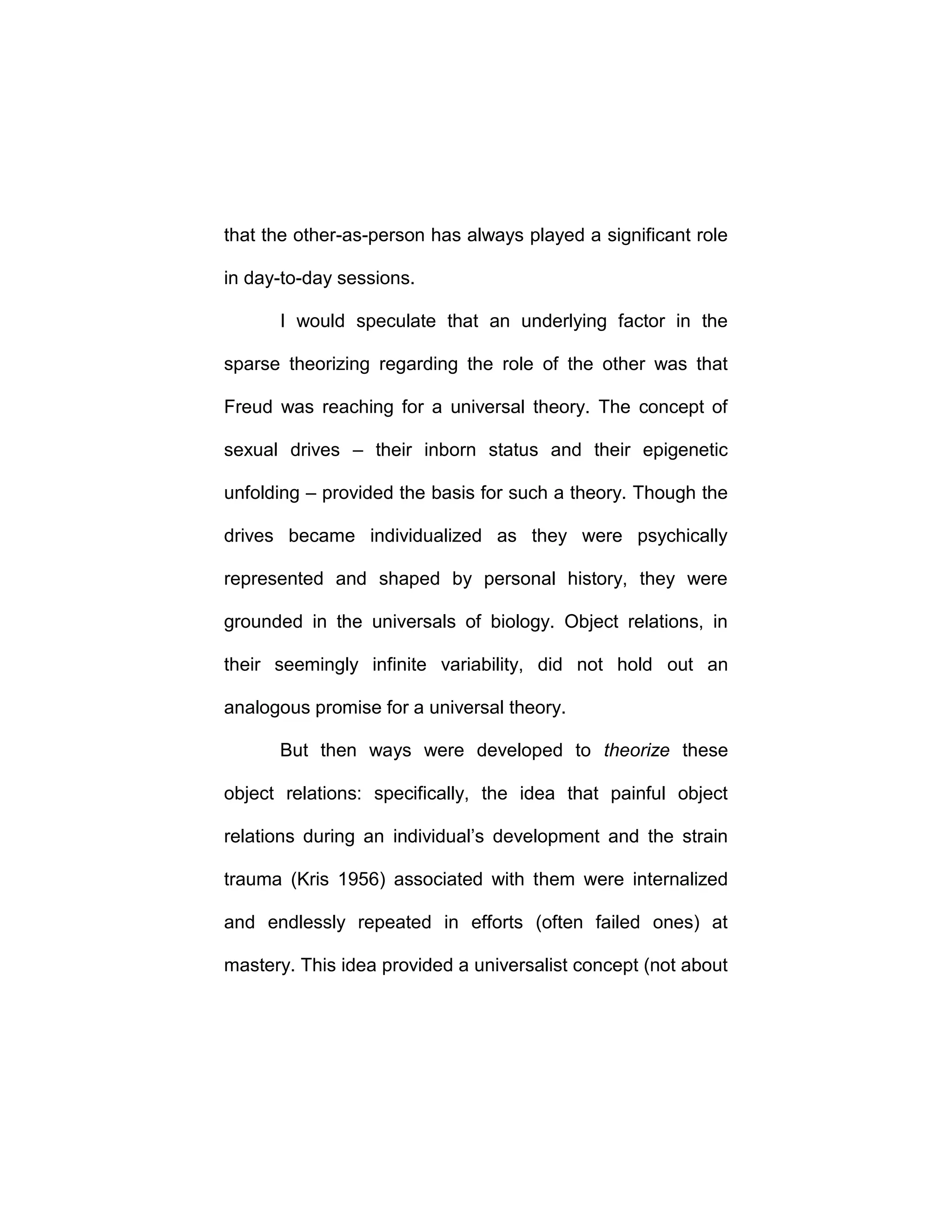 that the other-as-person has always played a significant role
in day-to-day sessions.
I would speculate that an underlying factor in the
sparse theorizing regarding the role of the other was that
Freud was reaching for a universal theory. The concept of
sexual drives – their inborn status and their epigenetic
unfolding – provided the basis for such a theory. Though the
drives became individualized as they were psychically
represented and shaped by personal history, they were
grounded in the universals of biology. Object relations, in
their seemingly infinite variability, did not hold out an
analogous promise for a universal theory.
But then ways were developed to theorize these
object relations: specifically, the idea that painful object
relations during an individual’s development and the strain
trauma (Kris 1956) associated with them were internalized
and endlessly repeated in efforts (often failed ones) at
mastery. This idea provided a universalist concept (not about
 
