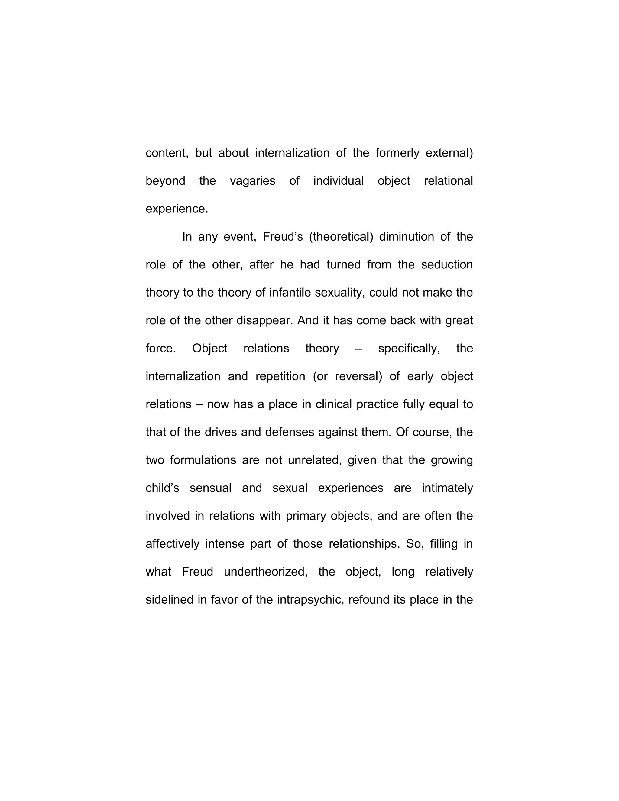content, but about internalization of the formerly external)
beyond the vagaries of individual object relational
experience.
In any event, Freud’s (theoretical) diminution of the
role of the other, after he had turned from the seduction
theory to the theory of infantile sexuality, could not make the
role of the other disappear. And it has come back with great
force. Object relations theory – specifically, the
internalization and repetition (or reversal) of early object
relations – now has a place in clinical practice fully equal to
that of the drives and defenses against them. Of course, the
two formulations are not unrelated, given that the growing
child’s sensual and sexual experiences are intimately
involved in relations with primary objects, and are often the
affectively intense part of those relationships. So, filling in
what Freud undertheorized, the object, long relatively
sidelined in favor of the intrapsychic, refound its place in the
 