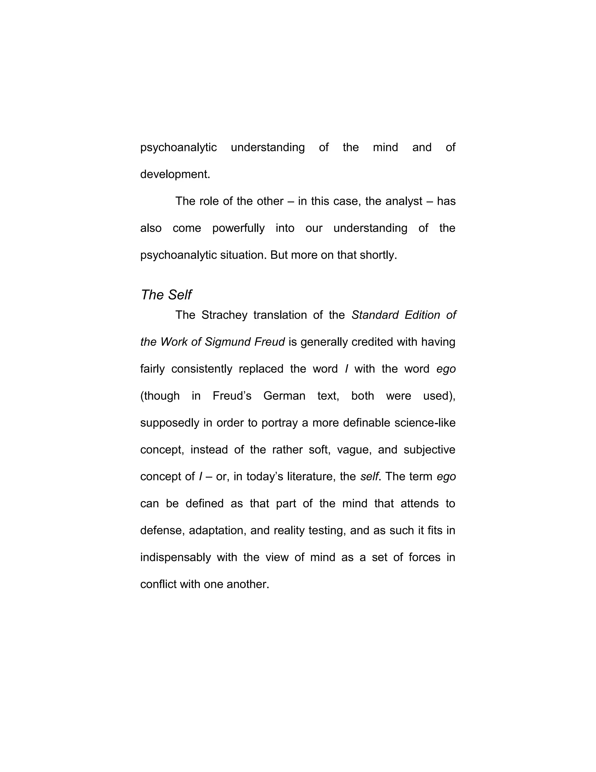 psychoanalytic understanding of the mind and of
development.
The role of the other – in this case, the analyst – has
also come powerfully into our understanding of the
psychoanalytic situation. But more on that shortly.
The Self
The Strachey translation of the Standard Edition of
the Work of Sigmund Freud is generally credited with having
fairly consistently replaced the word I with the word ego
(though in Freud’s German text, both were used),
supposedly in order to portray a more definable science-like
concept, instead of the rather soft, vague, and subjective
concept of I – or, in today’s literature, the self. The term ego
can be defined as that part of the mind that attends to
defense, adaptation, and reality testing, and as such it fits in
indispensably with the view of mind as a set of forces in
conflict with one another.
 