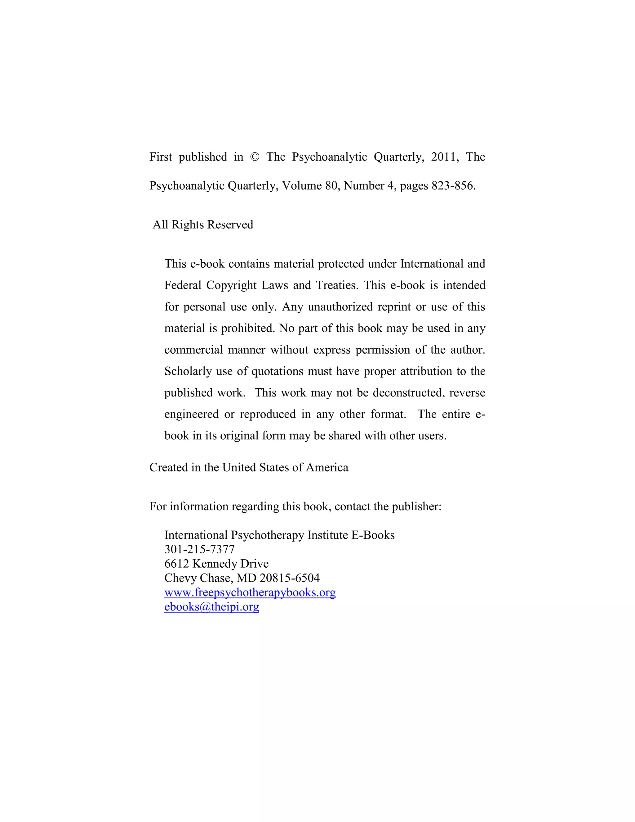 First published in © The Psychoanalytic Quarterly, 2011, The
Psychoanalytic Quarterly, Volume 80, Number 4, pages 823-856.
All Rights Reserved
This e-book contains material protected under International and
Federal Copyright Laws and Treaties. This e-book is intended
for personal use only. Any unauthorized reprint or use of this
material is prohibited. No part of this book may be used in any
commercial manner without express permission of the author.
Scholarly use of quotations must have proper attribution to the
published work. This work may not be deconstructed, reverse
engineered or reproduced in any other format. The entire e-
book in its original form may be shared with other users.
Created in the United States of America
For information regarding this book, contact the publisher:
International Psychotherapy Institute E-Books
301-215-7377
6612 Kennedy Drive
Chevy Chase, MD 20815-6504
www.freepsychotherapybooks.org
ebooks@theipi.org
 