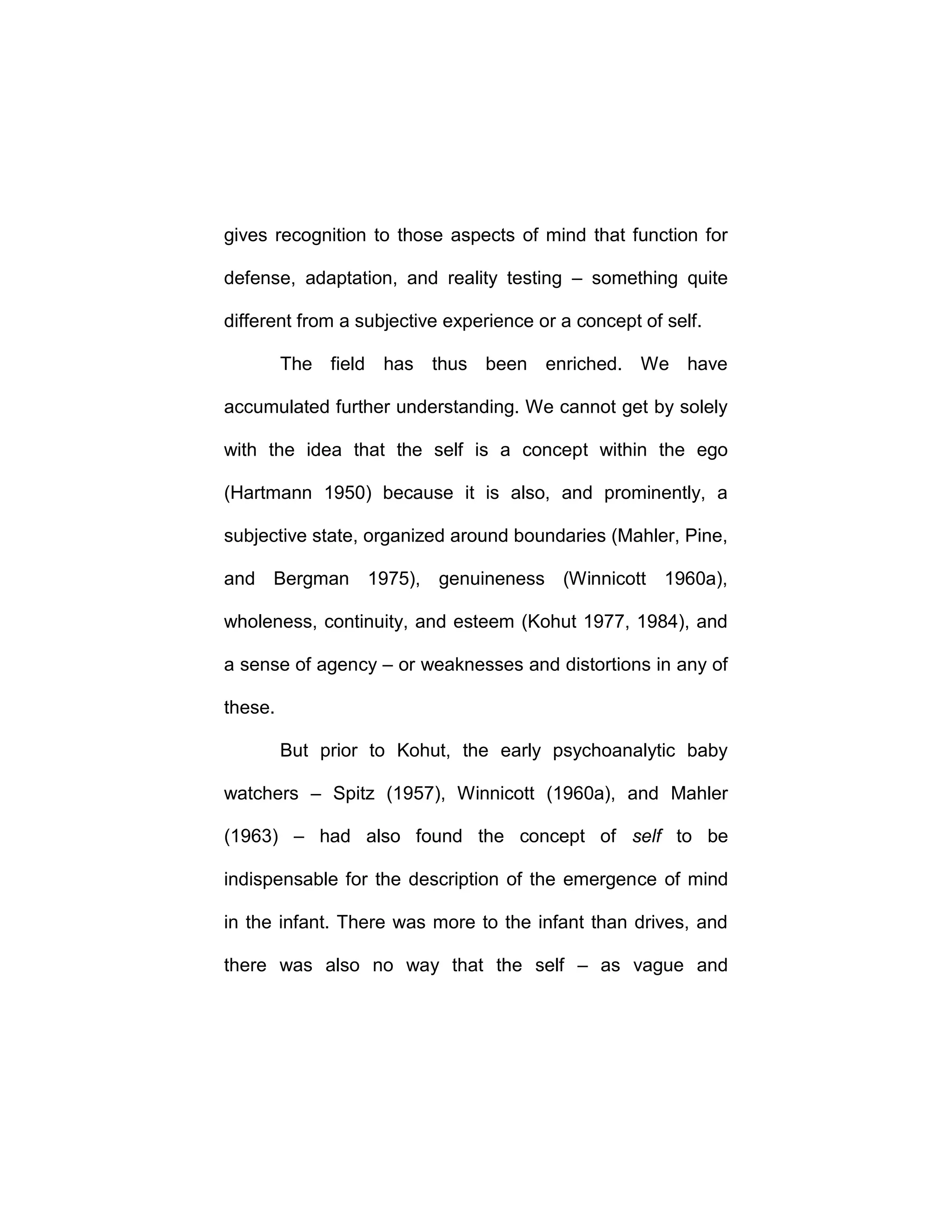 gives recognition to those aspects of mind that function for
defense, adaptation, and reality testing – something quite
different from a subjective experience or a concept of self.
The field has thus been enriched. We have
accumulated further understanding. We cannot get by solely
with the idea that the self is a concept within the ego
(Hartmann 1950) because it is also, and prominently, a
subjective state, organized around boundaries (Mahler, Pine,
and Bergman 1975), genuineness (Winnicott 1960a),
wholeness, continuity, and esteem (Kohut 1977, 1984), and
a sense of agency – or weaknesses and distortions in any of
these.
But prior to Kohut, the early psychoanalytic baby
watchers – Spitz (1957), Winnicott (1960a), and Mahler
(1963) – had also found the concept of self to be
indispensable for the description of the emergence of mind
in the infant. There was more to the infant than drives, and
there was also no way that the self – as vague and
 