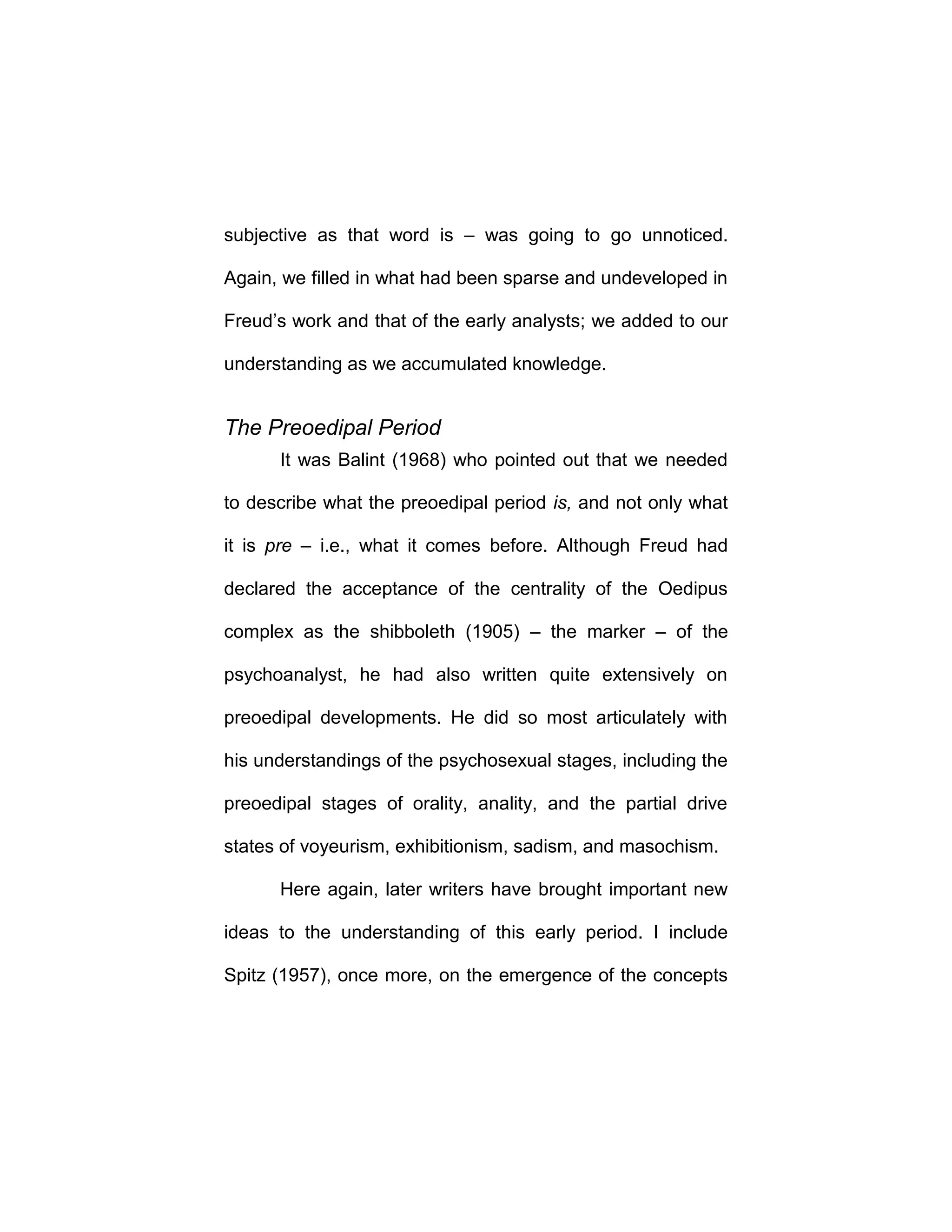 subjective as that word is – was going to go unnoticed.
Again, we filled in what had been sparse and undeveloped in
Freud’s work and that of the early analysts; we added to our
understanding as we accumulated knowledge.
The Preoedipal Period
It was Balint (1968) who pointed out that we needed
to describe what the preoedipal period is, and not only what
it is pre – i.e., what it comes before. Although Freud had
declared the acceptance of the centrality of the Oedipus
complex as the shibboleth (1905) – the marker – of the
psychoanalyst, he had also written quite extensively on
preoedipal developments. He did so most articulately with
his understandings of the psychosexual stages, including the
preoedipal stages of orality, anality, and the partial drive
states of voyeurism, exhibitionism, sadism, and masochism.
Here again, later writers have brought important new
ideas to the understanding of this early period. I include
Spitz (1957), once more, on the emergence of the concepts
 