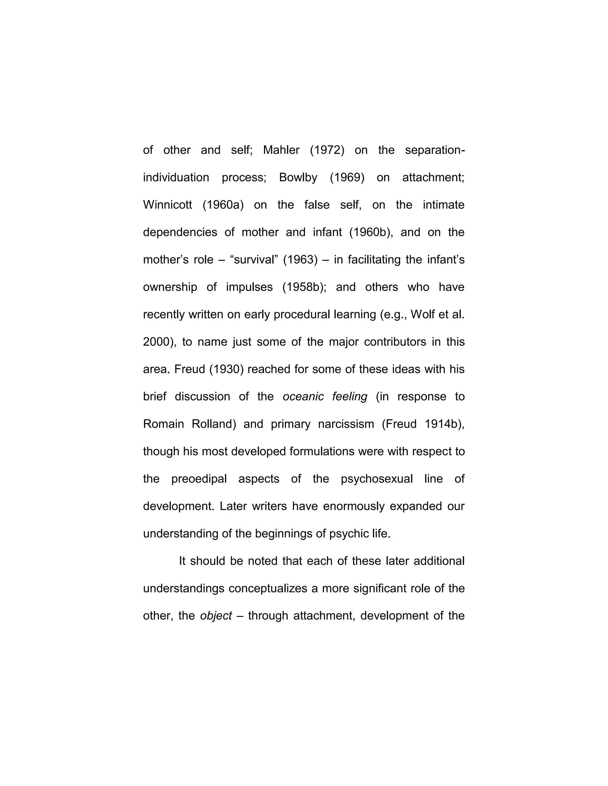of other and self; Mahler (1972) on the separation-
individuation process; Bowlby (1969) on attachment;
Winnicott (1960a) on the false self, on the intimate
dependencies of mother and infant (1960b), and on the
mother’s role – “survival” (1963) – in facilitating the infant’s
ownership of impulses (1958b); and others who have
recently written on early procedural learning (e.g., Wolf et al.
2000), to name just some of the major contributors in this
area. Freud (1930) reached for some of these ideas with his
brief discussion of the oceanic feeling (in response to
Romain Rolland) and primary narcissism (Freud 1914b),
though his most developed formulations were with respect to
the preoedipal aspects of the psychosexual line of
development. Later writers have enormously expanded our
understanding of the beginnings of psychic life.
It should be noted that each of these later additional
understandings conceptualizes a more significant role of the
other, the object – through attachment, development of the
 