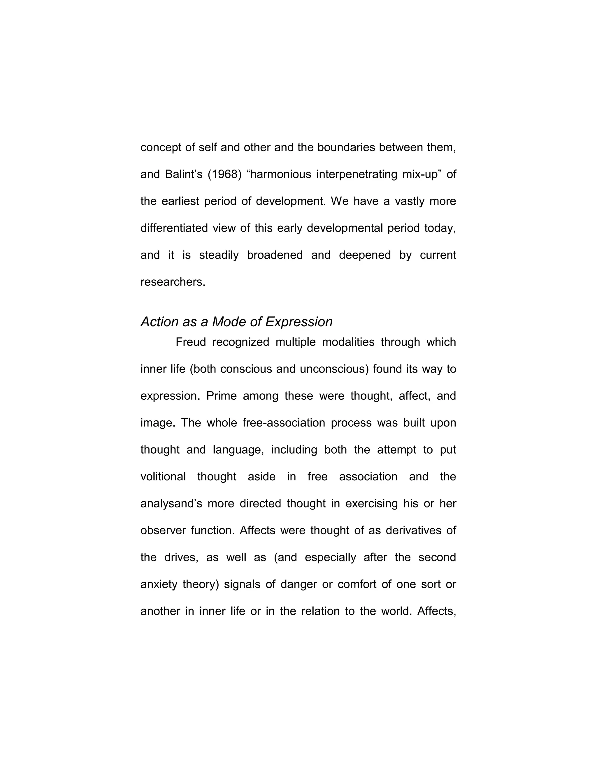 concept of self and other and the boundaries between them,
and Balint’s (1968) “harmonious interpenetrating mix-up” of
the earliest period of development. We have a vastly more
differentiated view of this early developmental period today,
and it is steadily broadened and deepened by current
researchers.
Action as a Mode of Expression
Freud recognized multiple modalities through which
inner life (both conscious and unconscious) found its way to
expression. Prime among these were thought, affect, and
image. The whole free-association process was built upon
thought and language, including both the attempt to put
volitional thought aside in free association and the
analysand’s more directed thought in exercising his or her
observer function. Affects were thought of as derivatives of
the drives, as well as (and especially after the second
anxiety theory) signals of danger or comfort of one sort or
another in inner life or in the relation to the world. Affects,
 