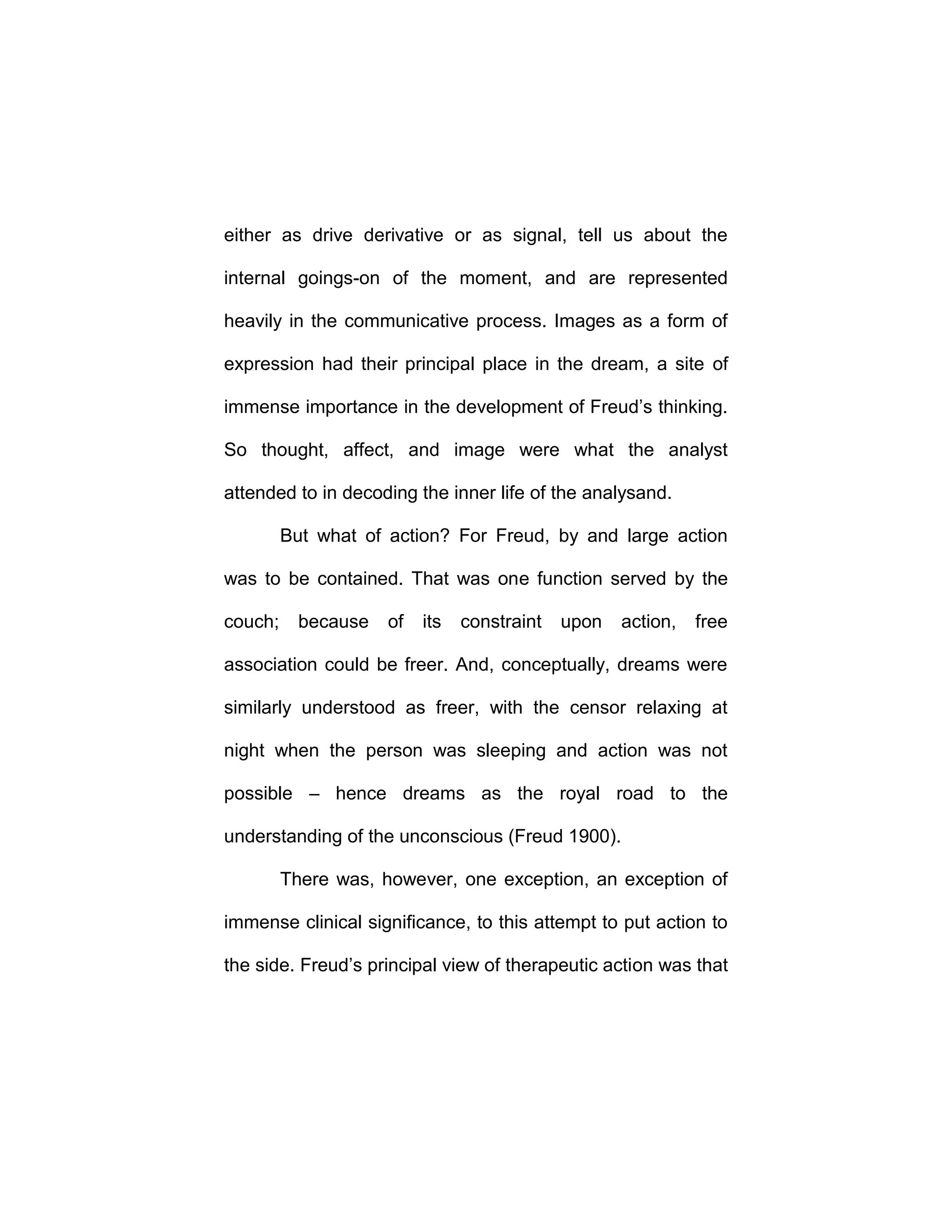 either as drive derivative or as signal, tell us about the
internal goings-on of the moment, and are represented
heavily in the communicative process. Images as a form of
expression had their principal place in the dream, a site of
immense importance in the development of Freud’s thinking.
So thought, affect, and image were what the analyst
attended to in decoding the inner life of the analysand.
But what of action? For Freud, by and large action
was to be contained. That was one function served by the
couch; because of its constraint upon action, free
association could be freer. And, conceptually, dreams were
similarly understood as freer, with the censor relaxing at
night when the person was sleeping and action was not
possible – hence dreams as the royal road to the
understanding of the unconscious (Freud 1900).
There was, however, one exception, an exception of
immense clinical significance, to this attempt to put action to
the side. Freud’s principal view of therapeutic action was that
 