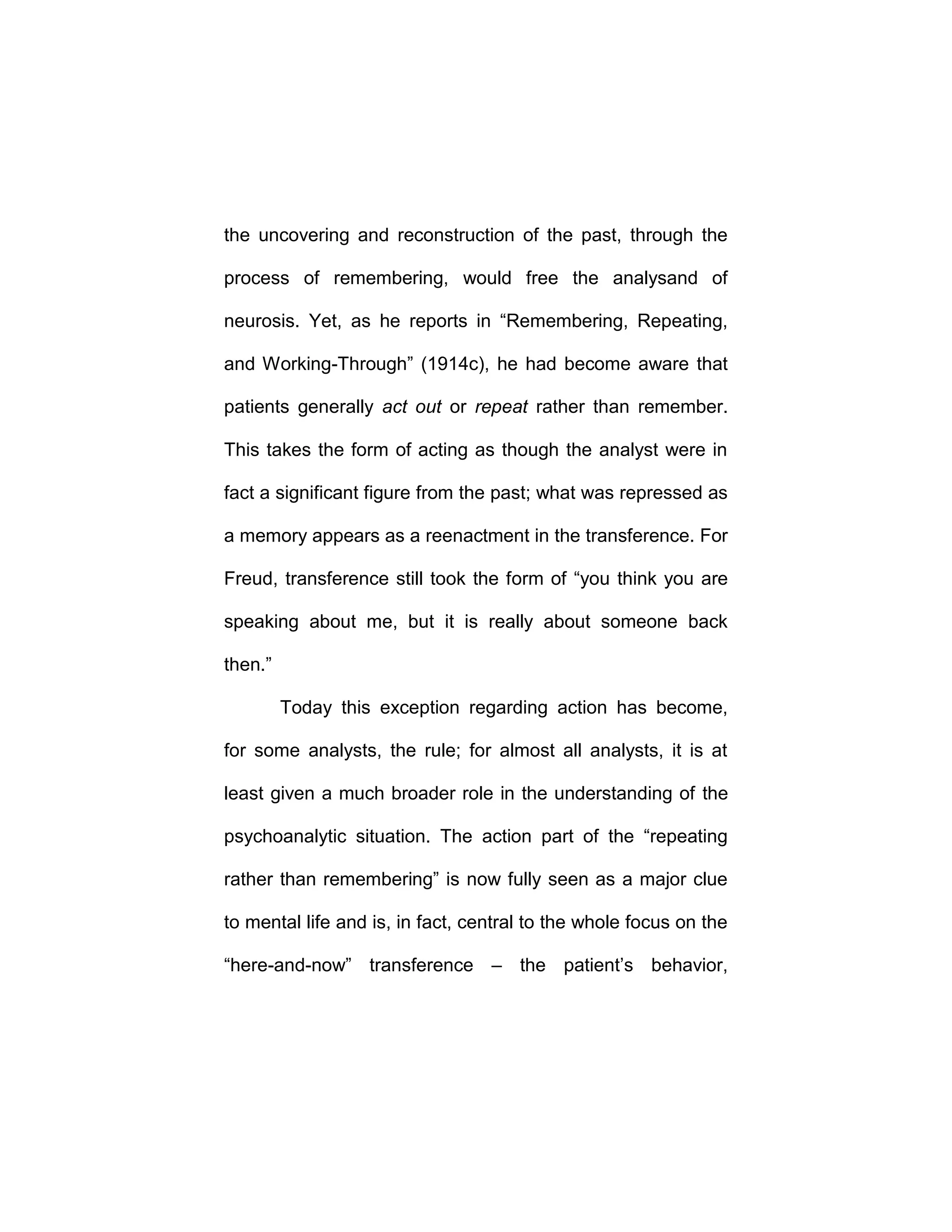the uncovering and reconstruction of the past, through the
process of remembering, would free the analysand of
neurosis. Yet, as he reports in “Remembering, Repeating,
and Working-Through” (1914c), he had become aware that
patients generally act out or repeat rather than remember.
This takes the form of acting as though the analyst were in
fact a significant figure from the past; what was repressed as
a memory appears as a reenactment in the transference. For
Freud, transference still took the form of “you think you are
speaking about me, but it is really about someone back
then.”
Today this exception regarding action has become,
for some analysts, the rule; for almost all analysts, it is at
least given a much broader role in the understanding of the
psychoanalytic situation. The action part of the “repeating
rather than remembering” is now fully seen as a major clue
to mental life and is, in fact, central to the whole focus on the
“here-and-now” transference – the patient’s behavior,
 